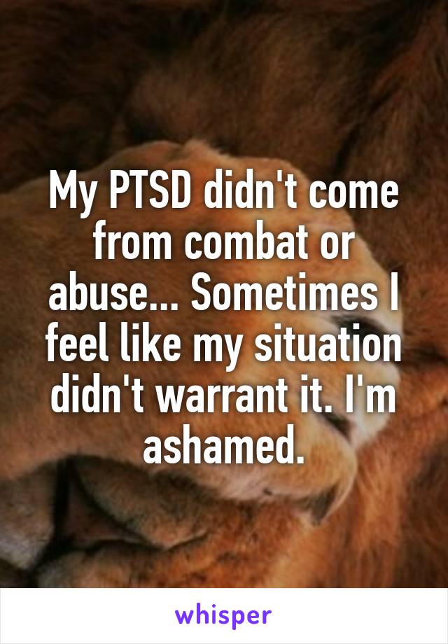 My PTSD didn't come from combat or abuse... Sometimes I feel like my situation didn't warrant it. I'm ashamed.