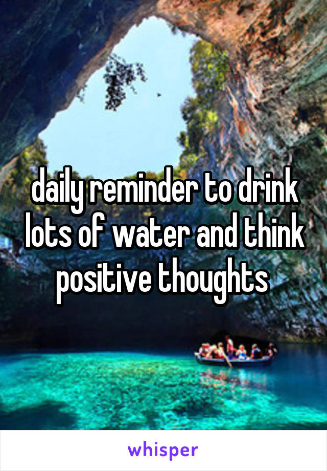 daily reminder to drink lots of water and think positive thoughts 