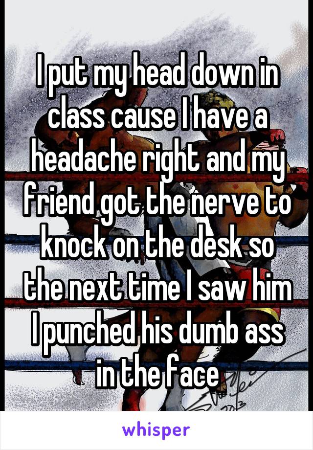 I put my head down in class cause I have a headache right and my friend got the nerve to knock on the desk so the next time I saw him I punched his dumb ass in the face