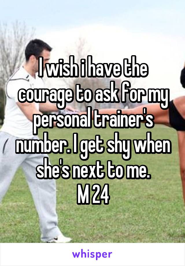 I wish i have the courage to ask for my personal trainer's number. I get shy when she's next to me.
M 24