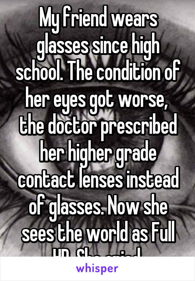 My friend wears glasses since high school. The condition of her eyes got worse,  the doctor prescribed her higher grade contact lenses instead of glasses. Now she sees the world as Full HD. She cried.