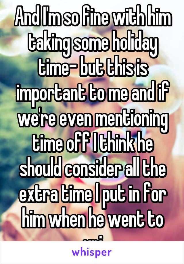 And I'm so fine with him taking some holiday time- but this is important to me and if we're even mentioning time off I think he should consider all the extra time I put in for him when he went to uni