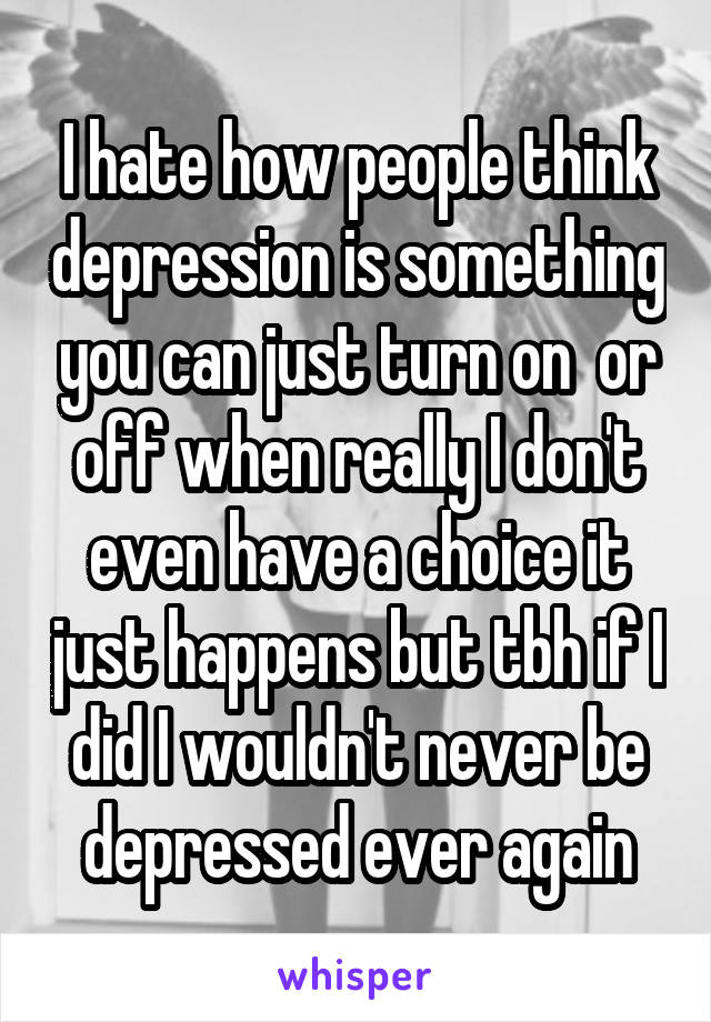 I hate how people think depression is something you can just turn on  or off when really I don't even have a choice it just happens but tbh if I did I wouldn't never be depressed ever again