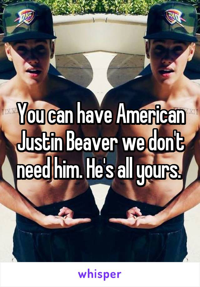 You can have American Justin Beaver we don't need him. He's all yours. 