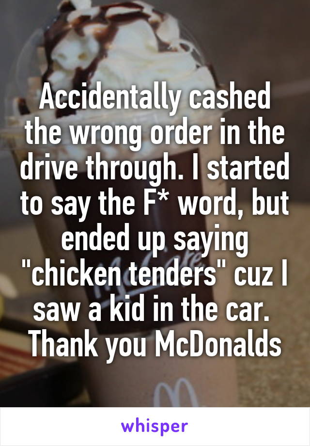 Accidentally cashed the wrong order in the drive through. I started to say the F* word, but ended up saying "chicken tenders" cuz I saw a kid in the car.  Thank you McDonalds