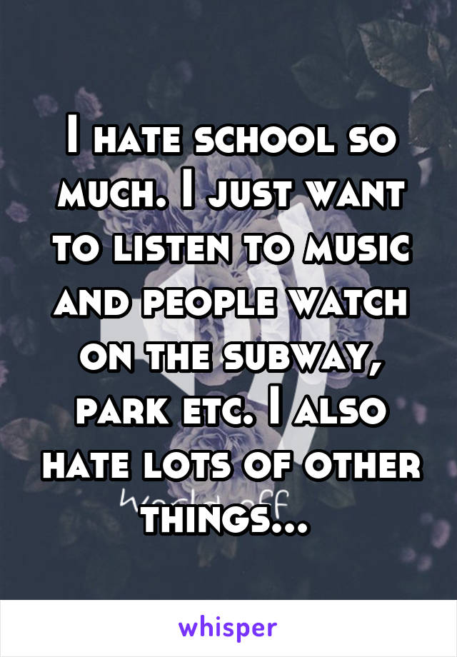 I hate school so much. I just want to listen to music and people watch on the subway, park etc. I also hate lots of other things... 