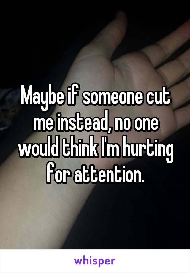 Maybe if someone cut me instead, no one would think I'm hurting for attention.