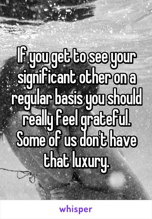 If you get to see your significant other on a regular basis you should really feel grateful. Some of us don't have that luxury.