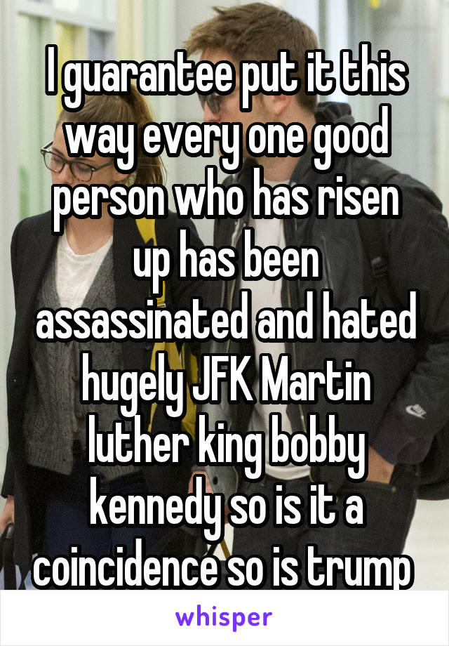 I guarantee put it this way every one good person who has risen up has been assassinated and hated hugely JFK Martin luther king bobby kennedy so is it a coincidence so is trump 