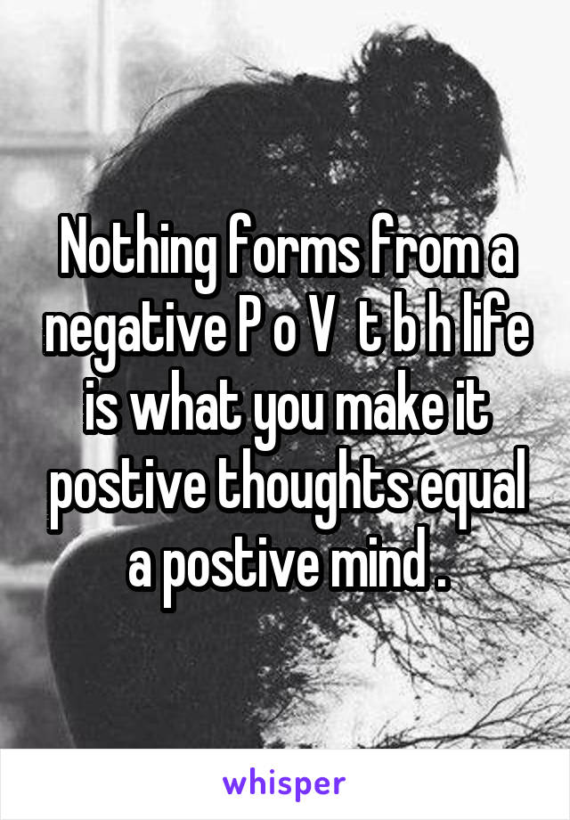 Nothing forms from a negative P o V  t b h life is what you make it postive thoughts equal a postive mind .