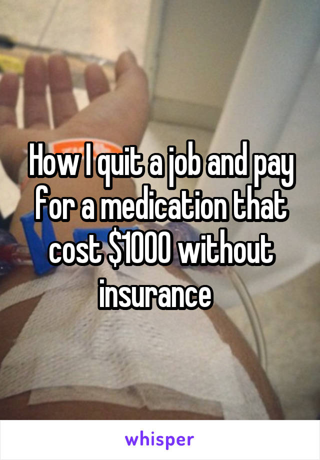 How I quit a job and pay for a medication that cost $1000 without insurance  