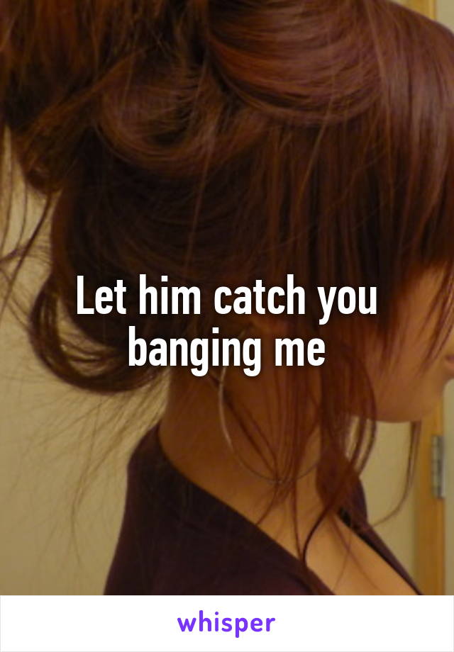 Let him catch you banging me