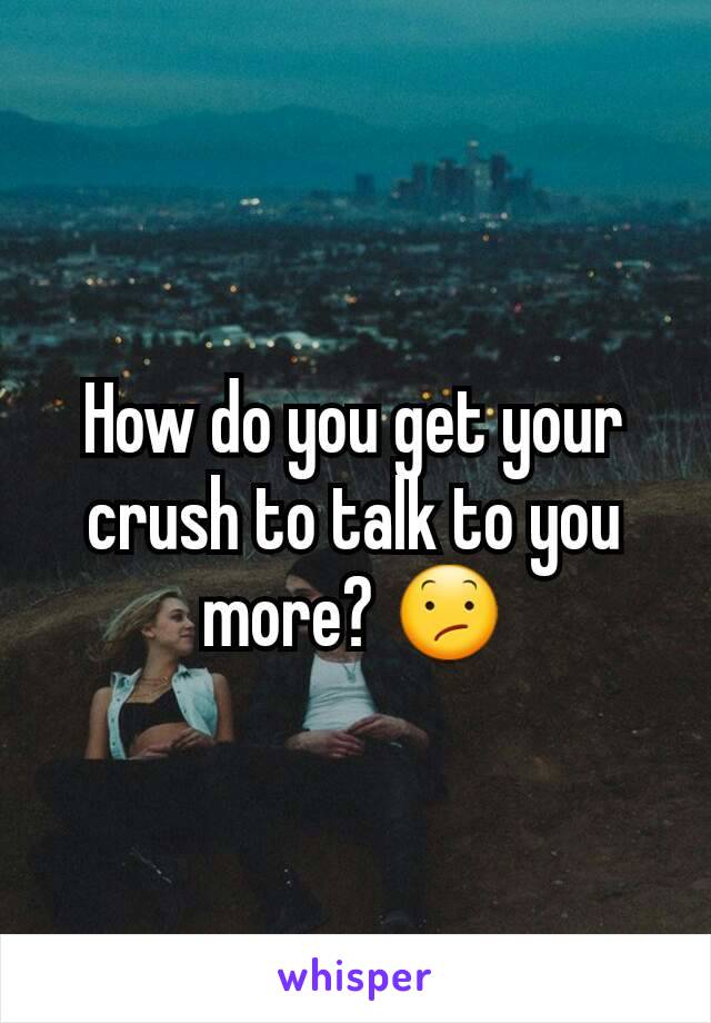 How do you get your crush to talk to you more? 😕