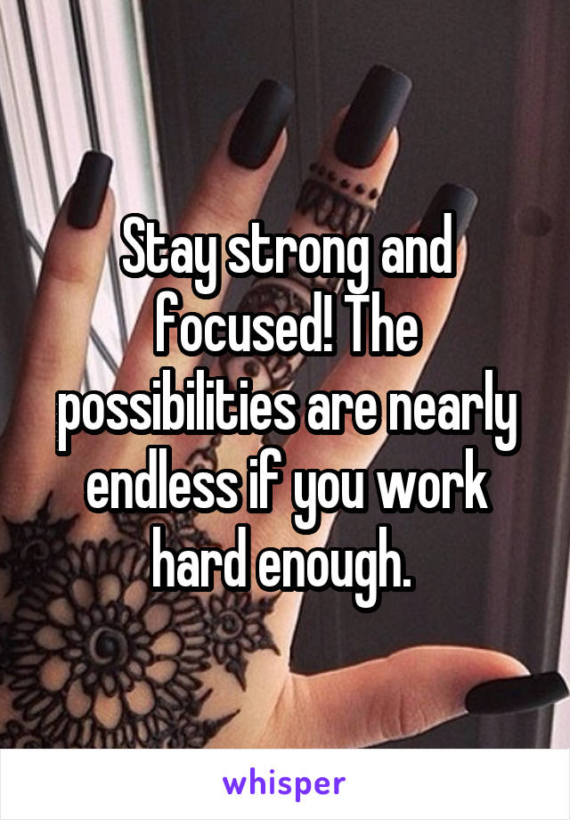 Stay strong and focused! The possibilities are nearly endless if you work hard enough. 