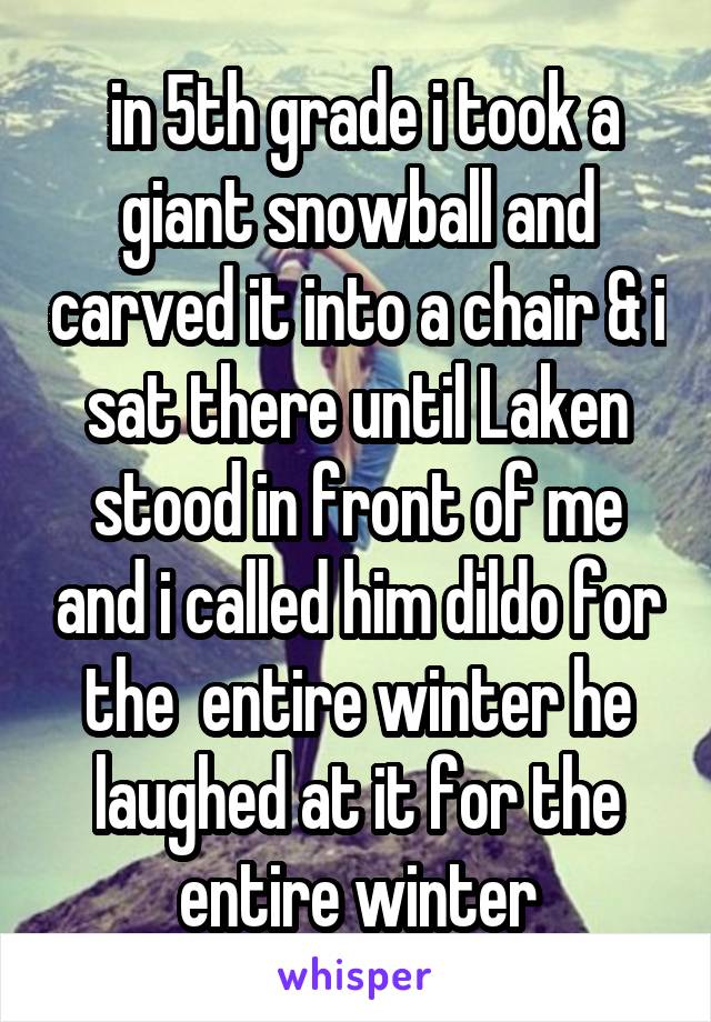  in 5th grade i took a giant snowball and carved it into a chair & i sat there until Laken stood in front of me and i called him dildo for the  entire winter he laughed at it for the entire winter