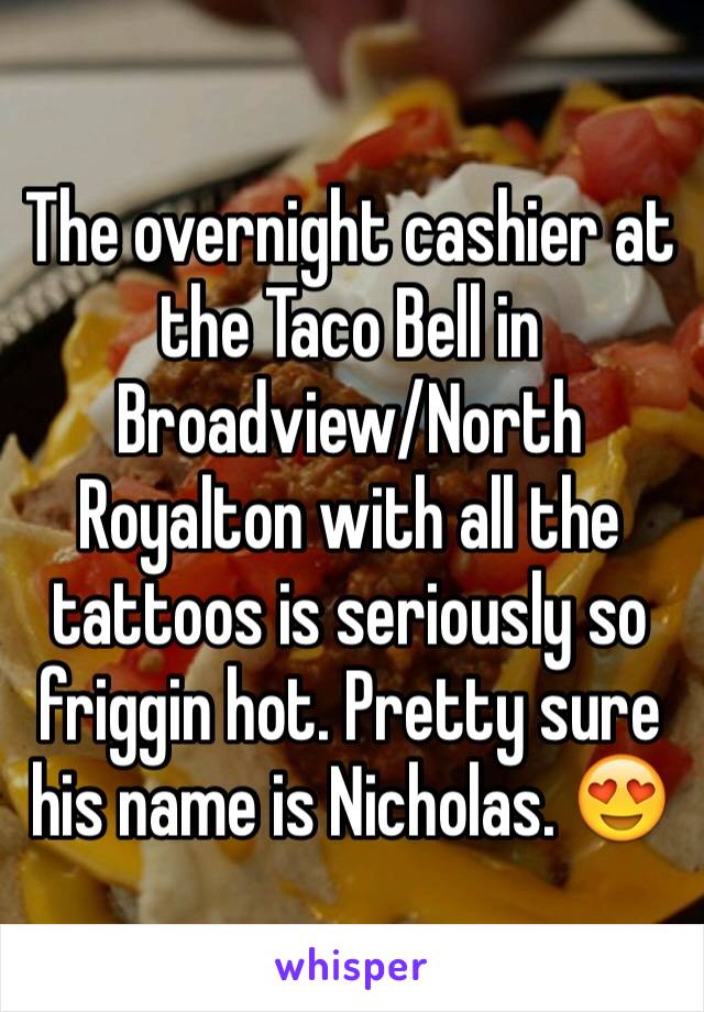 The overnight cashier at the Taco Bell in Broadview/North Royalton with all the tattoos is seriously so friggin hot. Pretty sure his name is Nicholas. 😍