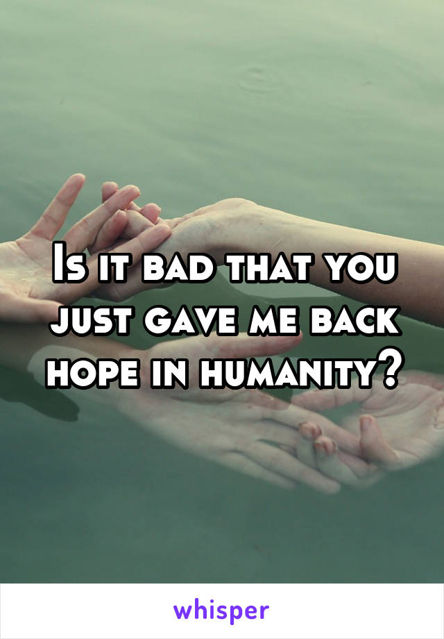 Is it bad that you just gave me back hope in humanity?