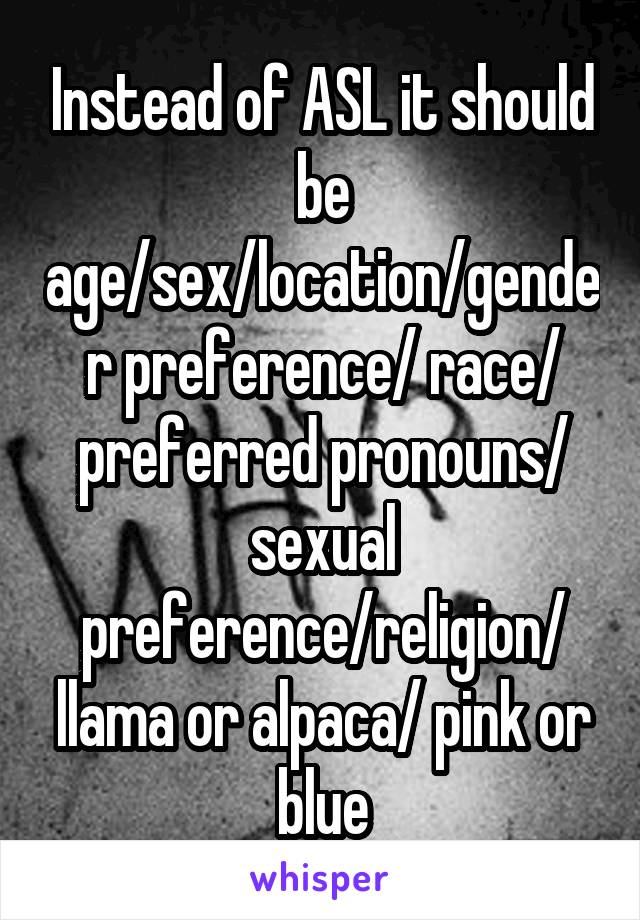 Instead of ASL it should be age/sex/location/gender preference/ race/ preferred pronouns/ sexual preference/religion/ llama or alpaca/ pink or blue