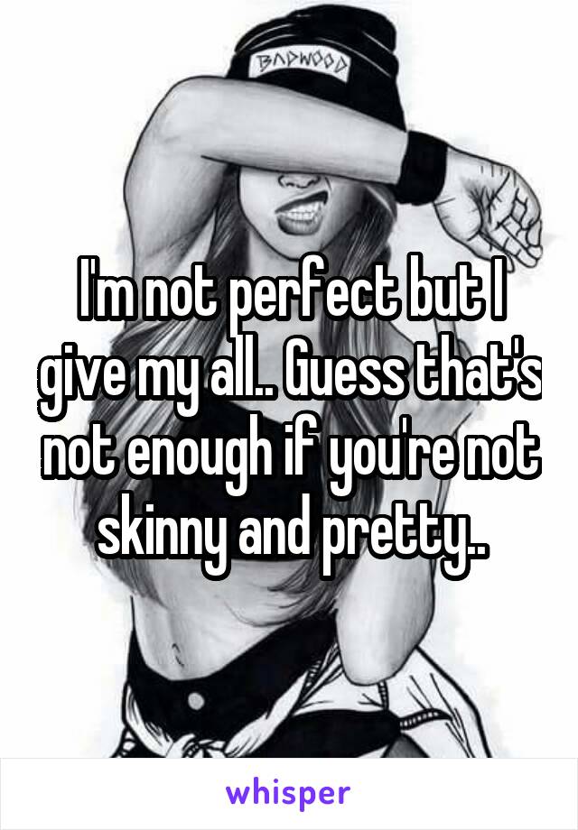 I'm not perfect but I give my all.. Guess that's not enough if you're not skinny and pretty..