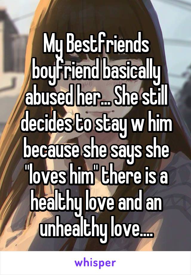 My Bestfriends boyfriend basically abused her... She still decides to stay w him because she says she "loves him" there is a healthy love and an unhealthy love....