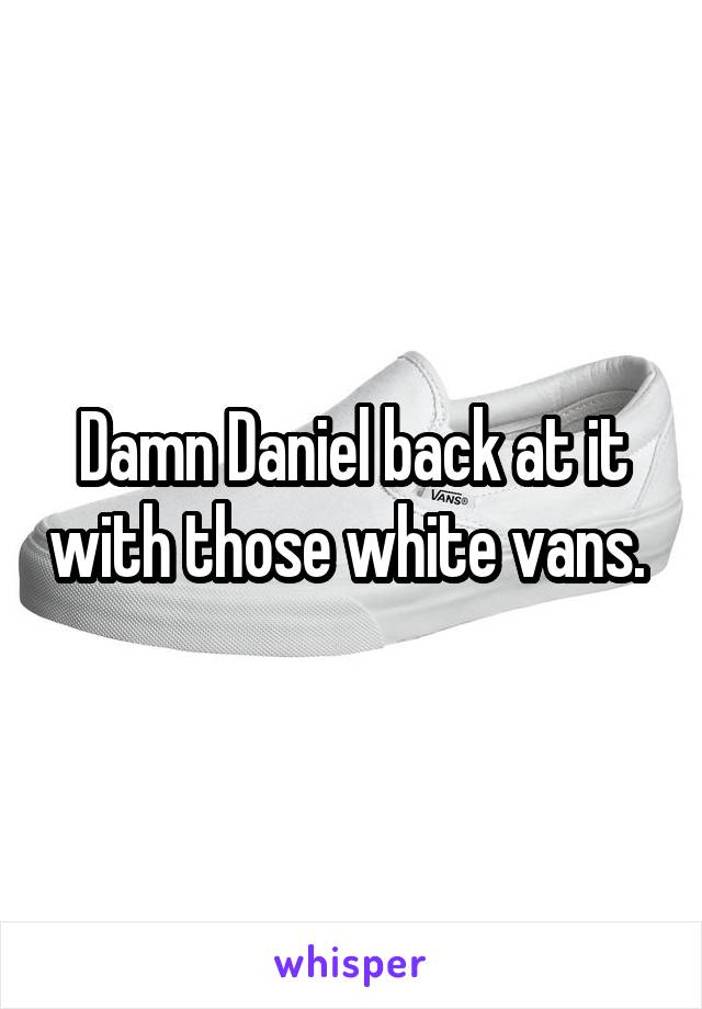 Damn Daniel back at it with those white vans. 