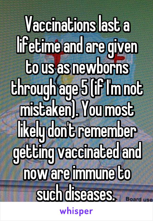 Vaccinations last a lifetime and are given to us as newborns through age 5 (if I'm not mistaken). You most likely don't remember getting vaccinated and now are immune to such diseases. 