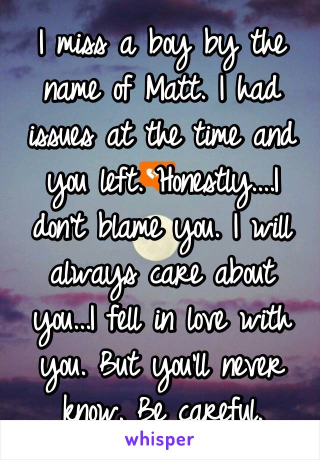 I miss a boy by the name of Matt. I had issues at the time and you left. Honestly....I don't blame you. I will always care about you...I fell in love with you. But you'll never know. Be careful.