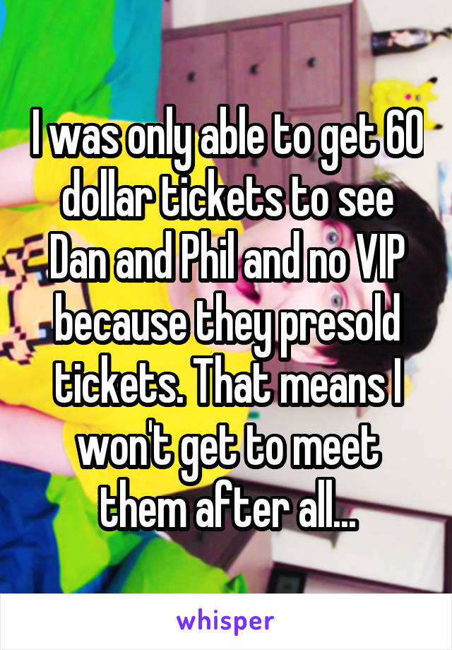 I was only able to get 60 dollar tickets to see Dan and Phil and no VIP because they presold tickets. That means I won't get to meet them after all...