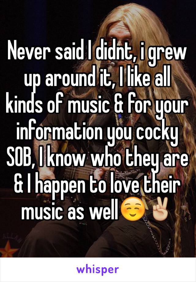 Never said I didnt, i grew up around it, I like all kinds of music & for your information you cocky SOB, I know who they are & I happen to love their music as well☺️✌🏼️