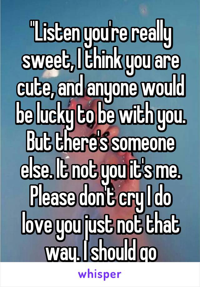 "Listen you're really sweet, I think you are cute, and anyone would be lucky to be with you. But there's someone else. It not you it's me. Please don't cry I do love you just not that way. I should go