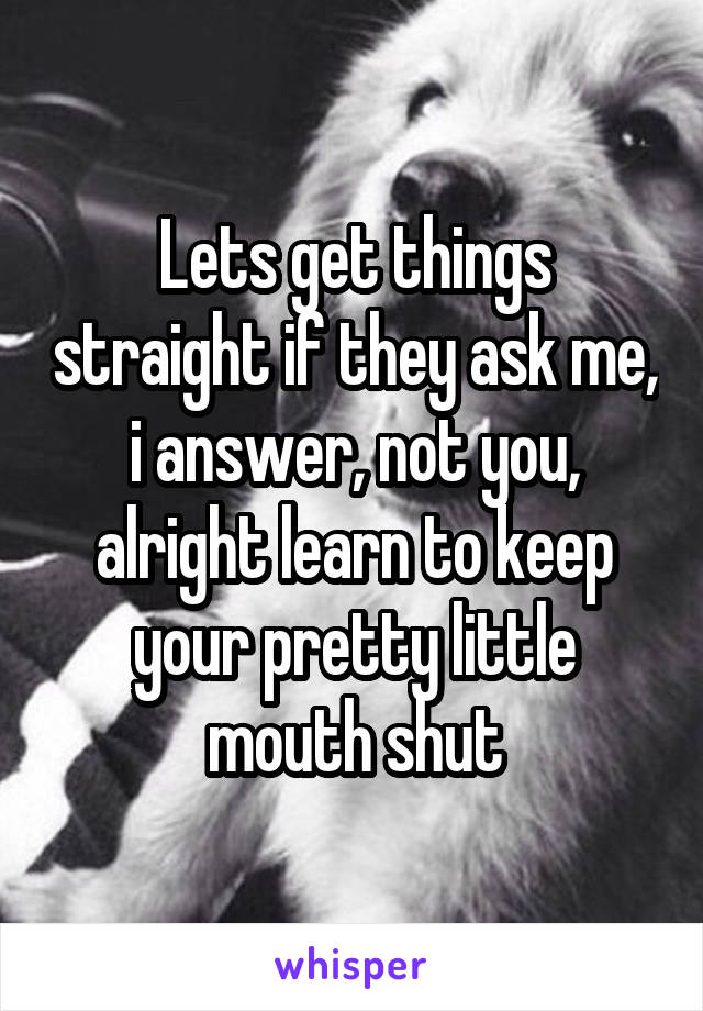 Lets get things straight if they ask me, i answer, not you, alright learn to keep your pretty little mouth shut