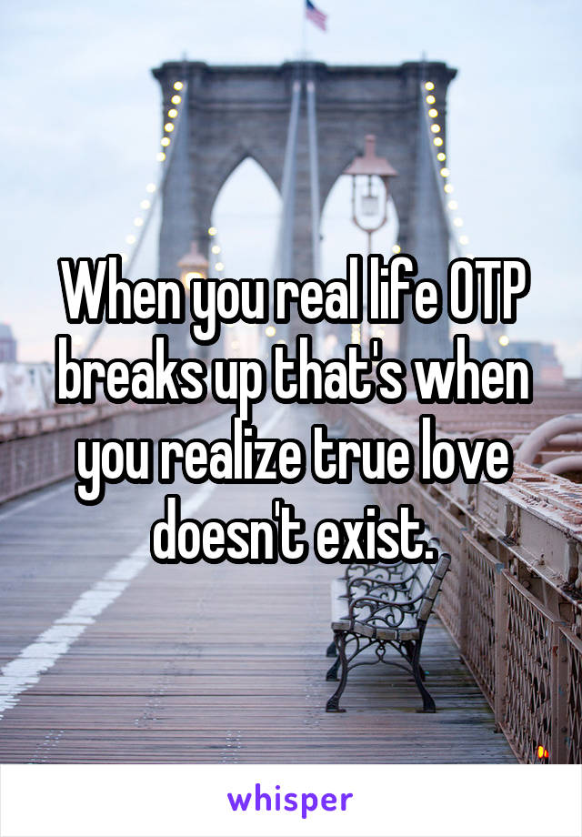 When you real life OTP breaks up that's when you realize true love doesn't exist.