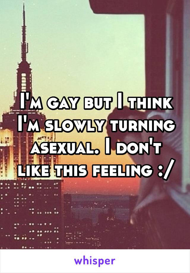 I'm gay but I think I'm slowly turning asexual. I don't like this feeling :/