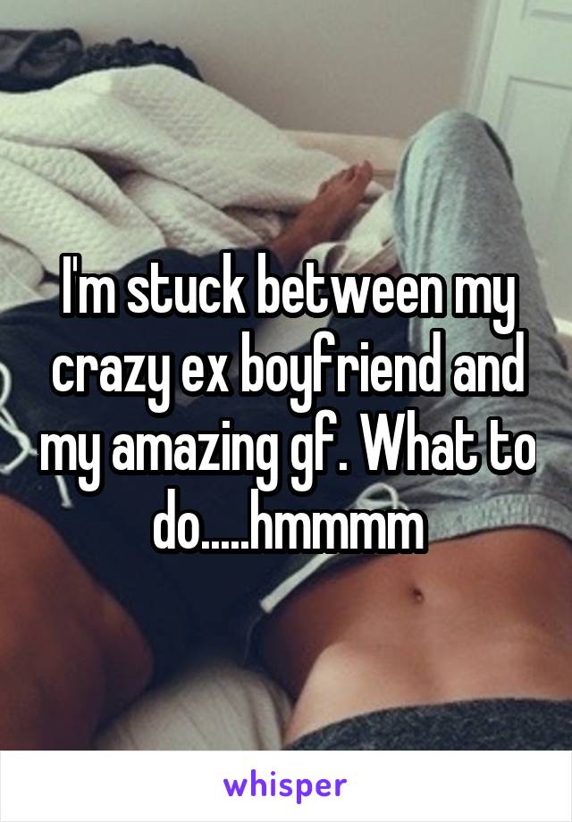 I'm stuck between my crazy ex boyfriend and my amazing gf. What to do.....hmmmm