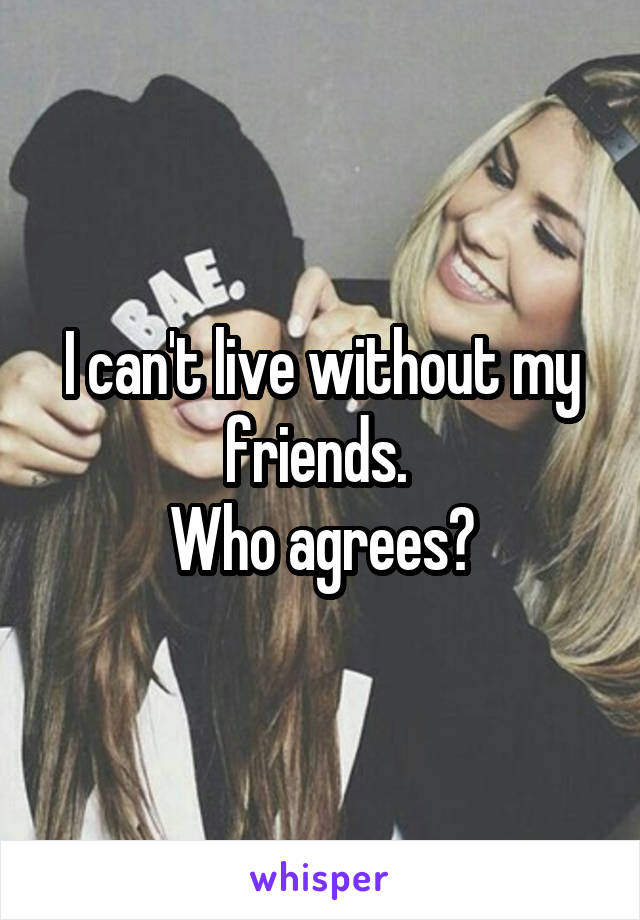 I can't live without my friends. 
Who agrees?