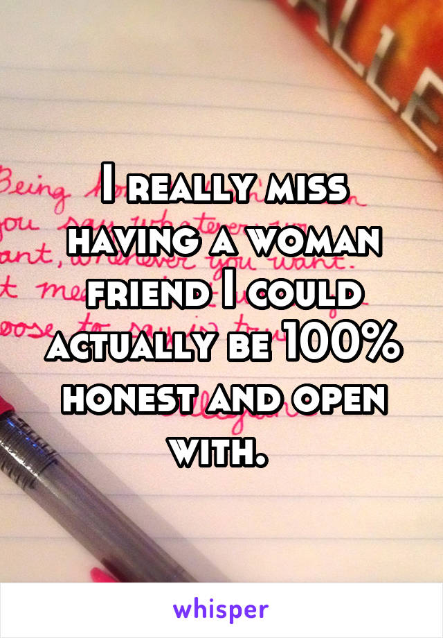 I really miss having a woman friend I could actually be 100% honest and open with. 