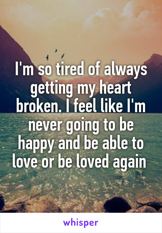 I'm so tired of always getting my heart broken. I feel like I'm never going to be happy and be able to love or be loved again 