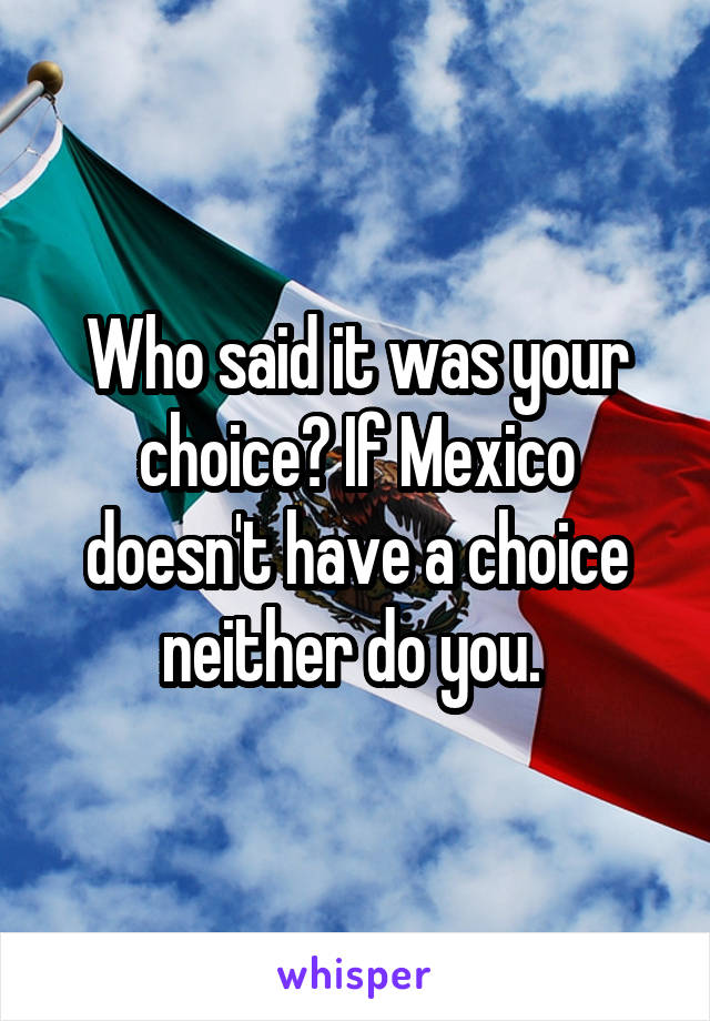 Who said it was your choice? If Mexico doesn't have a choice neither do you. 