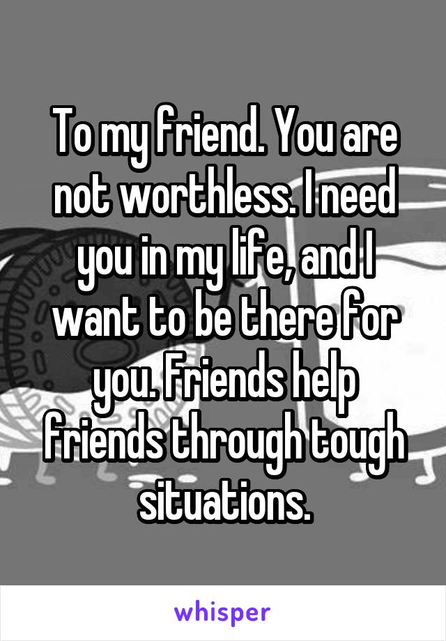 To my friend. You are not worthless. I need you in my life, and I want to be there for you. Friends help friends through tough situations.