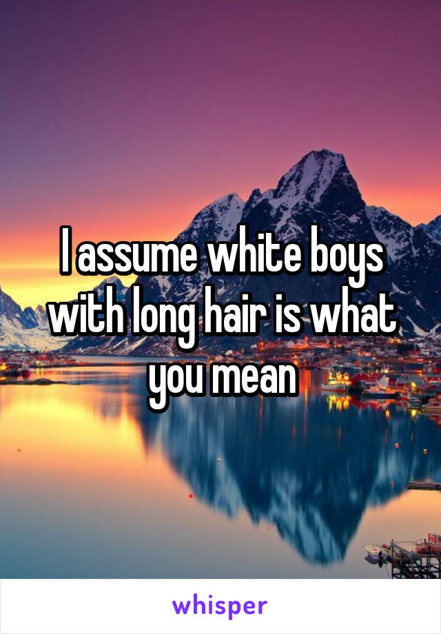 I assume white boys with long hair is what you mean