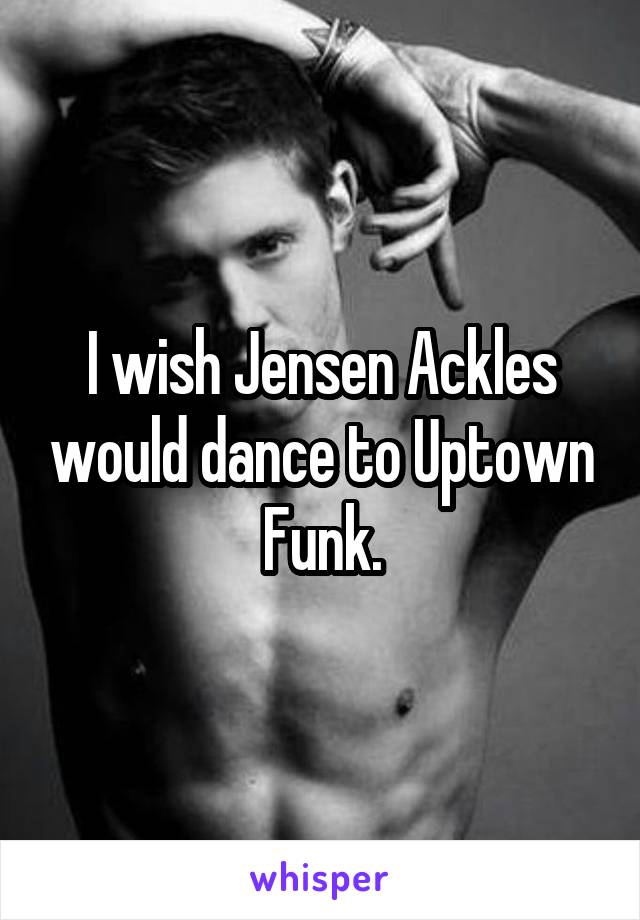 I wish Jensen Ackles would dance to Uptown Funk.