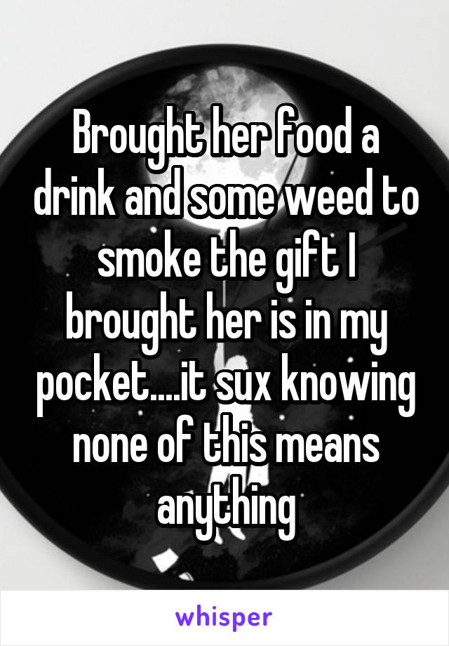 Brought her food a drink and some weed to smoke the gift I brought her is in my pocket....it sux knowing none of this means anything