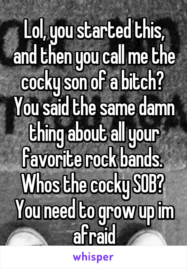 Lol, you started this, and then you call me the cocky son of a bitch?  You said the same damn thing about all your favorite rock bands.  Whos the cocky SOB?  You need to grow up im afraid