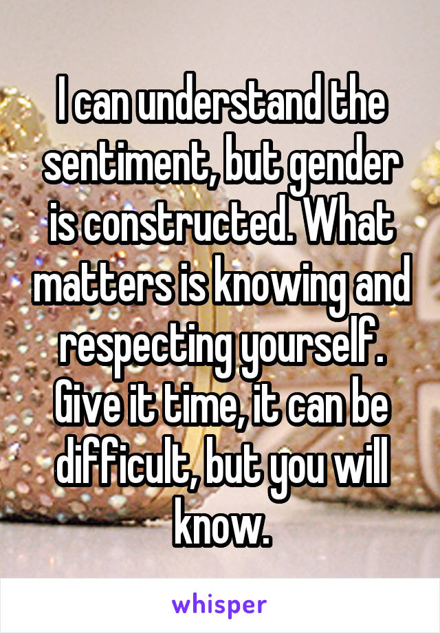 I can understand the sentiment, but gender is constructed. What matters is knowing and respecting yourself. Give it time, it can be difficult, but you will know.