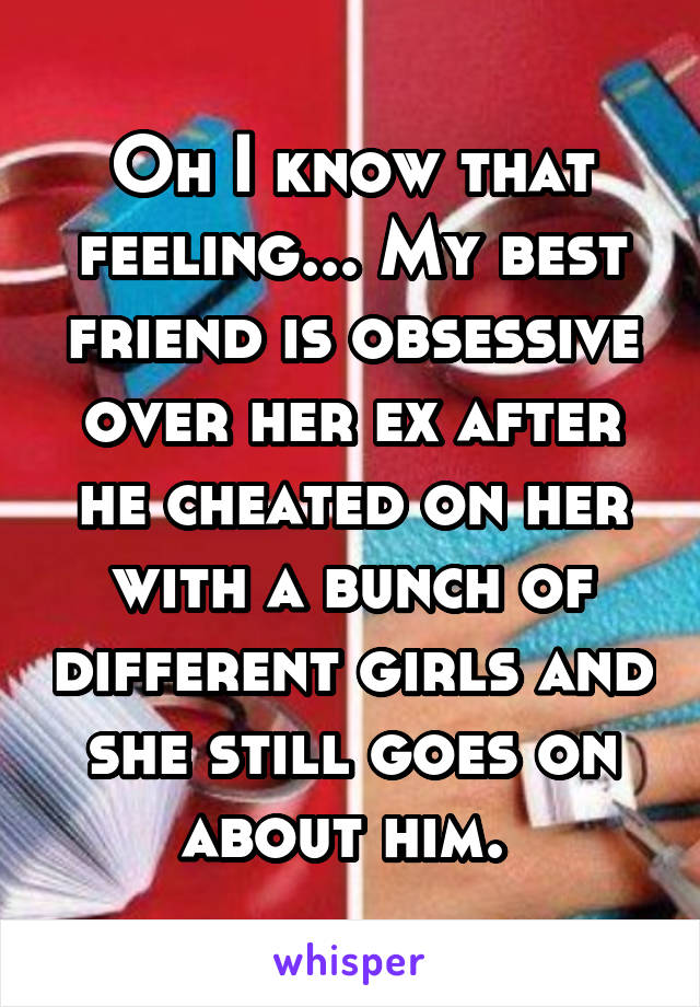 Oh I know that feeling... My best friend is obsessive over her ex after he cheated on her with a bunch of different girls and she still goes on about him. 