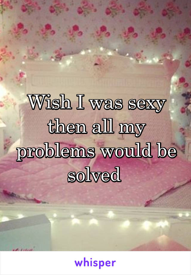 Wish I was sexy then all my problems would be solved 