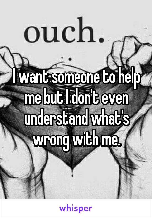 I want someone to help me but I don't even understand what's wrong with me.