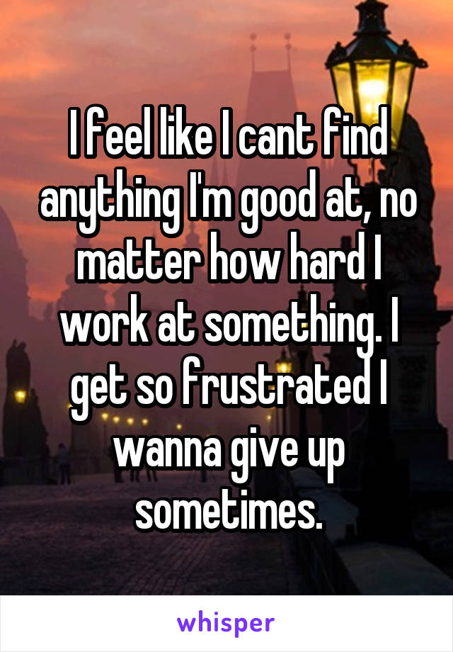 I feel like I cant find anything I'm good at, no matter how hard I work at something. I get so frustrated I wanna give up sometimes.