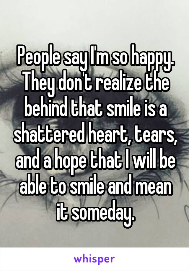 People say I'm so happy. They don't realize the behind that smile is a shattered heart, tears, and a hope that I will be able to smile and mean it someday.