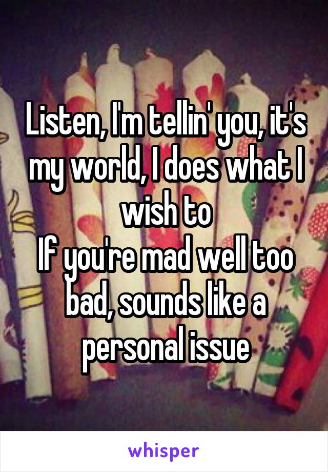 Listen, I'm tellin' you, it's my world, I does what I wish to
If you're mad well too bad, sounds like a personal issue